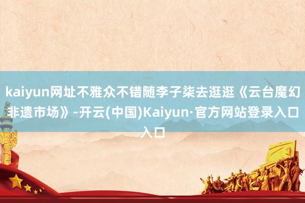 kaiyun网址不雅众不错随李子柒去逛逛《云台魔幻非遗市场》-开云(中国)Kaiyun·官方网站登录入口