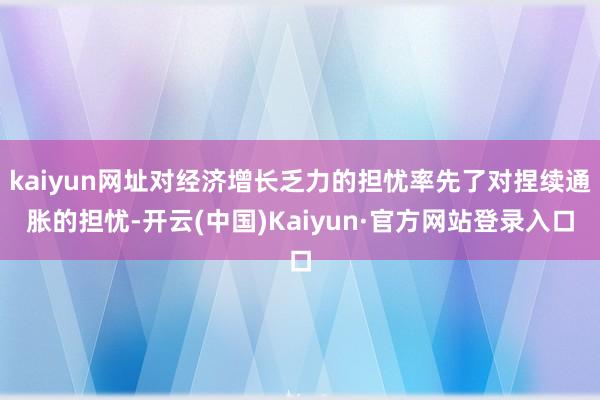 kaiyun网址对经济增长乏力的担忧率先了对捏续通胀的担忧-开云(中国)Kaiyun·官方网站登录入口