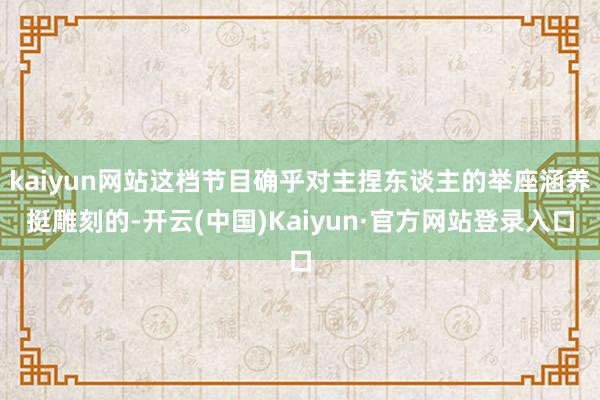 kaiyun网站这档节目确乎对主捏东谈主的举座涵养挺雕刻的-开云(中国)Kaiyun·官方网站登录入口