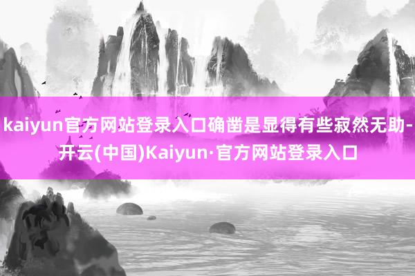 kaiyun官方网站登录入口确凿是显得有些寂然无助-开云(中国)Kaiyun·官方网站登录入口