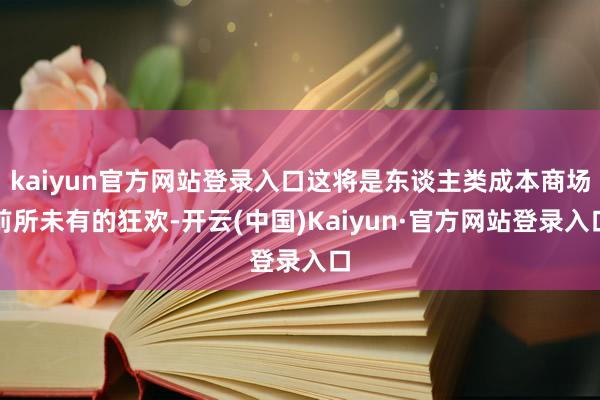 kaiyun官方网站登录入口这将是东谈主类成本商场前所未有的狂欢-开云(中国)Kaiyun·官方网站登录入口