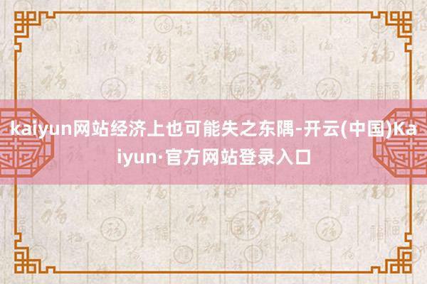 kaiyun网站经济上也可能失之东隅-开云(中国)Kaiyun·官方网站登录入口