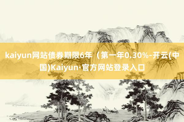 kaiyun网站债券期限6年(第一年0.30%-开云(中国)Kaiyun·官方网站登录入口