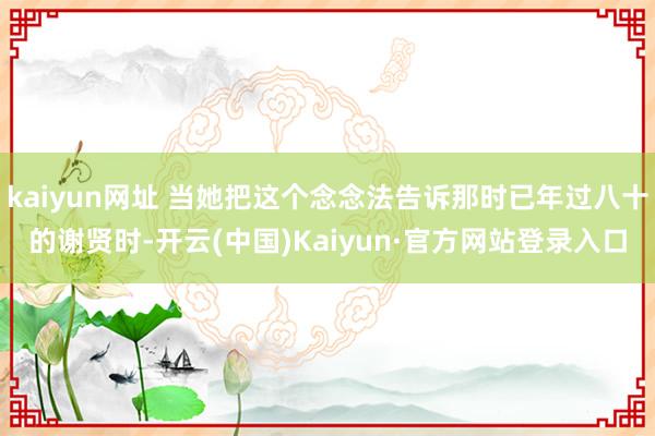 kaiyun网址 当她把这个念念法告诉那时已年过八十的谢贤时-开云(中国)Kaiyun·官方网站登录入口