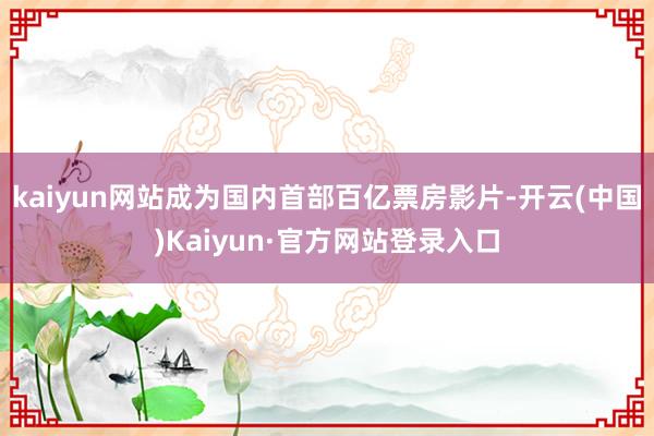 kaiyun网站成为国内首部百亿票房影片-开云(中国)Kaiyun·官方网站登录入口