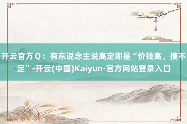 开云官方　　Ｑ：有东说念主说高定即是“价钱高、搞不定”-开云(中国)Kaiyun·官方网站登录入口
