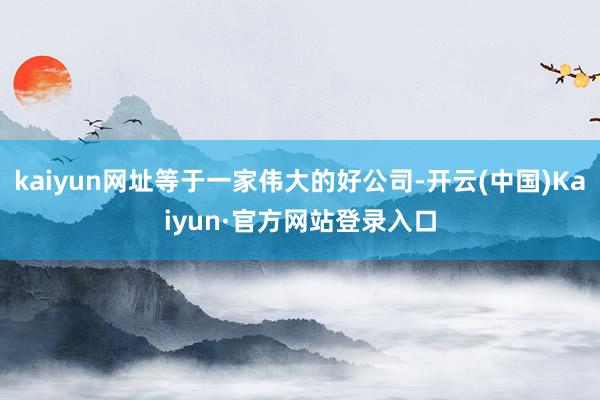 kaiyun网址等于一家伟大的好公司-开云(中国)Kaiyun·官方网站登录入口