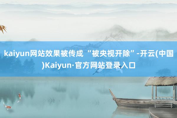 kaiyun网站效果被传成 “被央视开除”-开云(中国)Kaiyun·官方网站登录入口