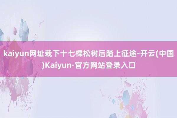 kaiyun网址栽下十七棵松树后踏上征途-开云(中国)Kaiyun·官方网站登录入口