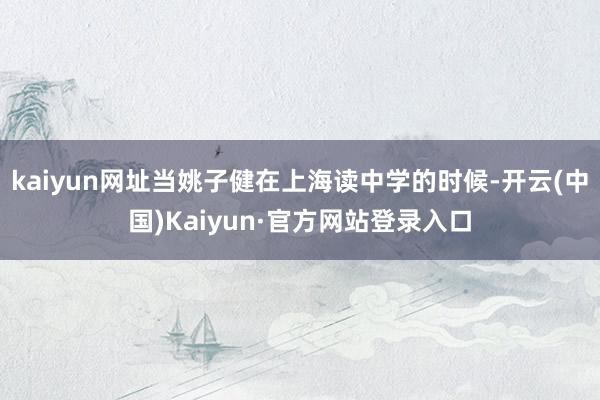 kaiyun网址当姚子健在上海读中学的时候-开云(中国)Kaiyun·官方网站登录入口