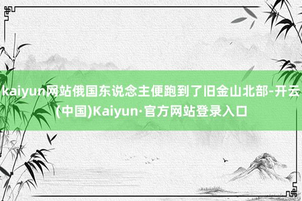 kaiyun网站俄国东说念主便跑到了旧金山北部-开云(中国)Kaiyun·官方网站登录入口