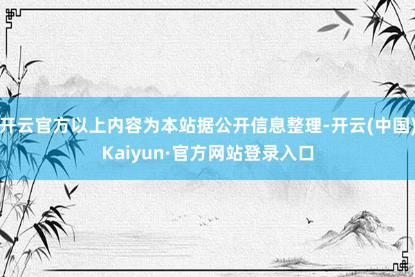 开云官方以上内容为本站据公开信息整理-开云(中国)Kaiyun·官方网站登录入口