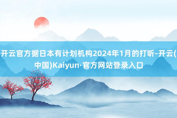 开云官方据日本有计划机构2024年1月的打听-开云(中国)Kaiyun·官方网站登录入口