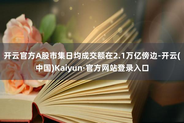 开云官方A股市集日均成交额在2.1万亿傍边-开云(中国)Kaiyun·官方网站登录入口