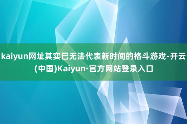 kaiyun网址其实已无法代表新时间的格斗游戏-开云(中国)Kaiyun·官方网站登录入口
