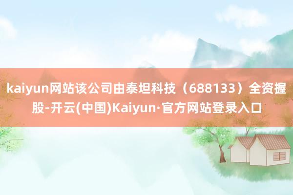 kaiyun网站该公司由泰坦科技（688133）全资握股-开云(中国)Kaiyun·官方网站登录入口