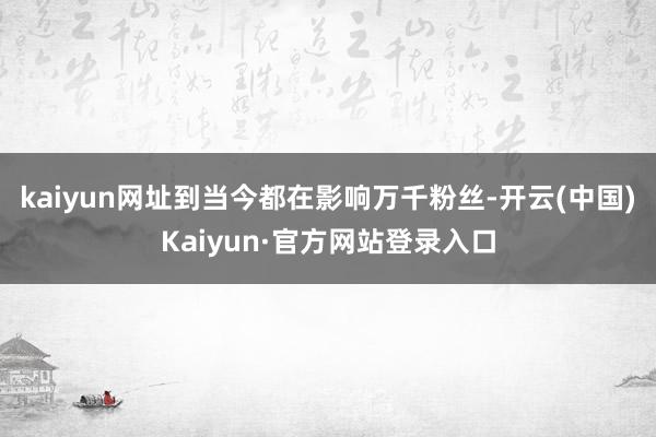 kaiyun网址到当今都在影响万千粉丝-开云(中国)Kaiyun·官方网站登录入口