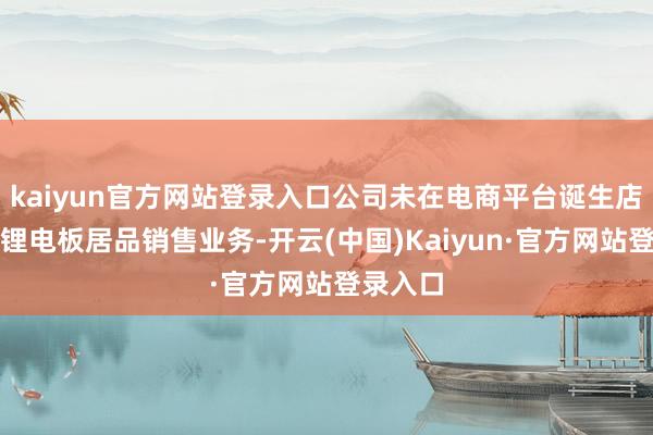 kaiyun官方网站登录入口公司未在电商平台诞生店铺开展锂电板居品销售业务-开云(中国)Kaiyun·官方网站登录入口