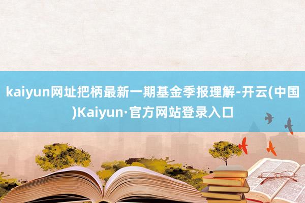 kaiyun网址把柄最新一期基金季报理解-开云(中国)Kaiyun·官方网站登录入口
