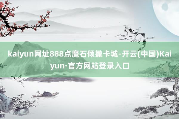 kaiyun网址888点魔石倾撒卡城-开云(中国)Kaiyun·官方网站登录入口