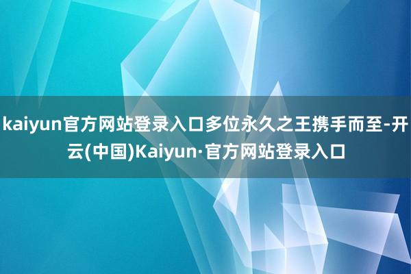 kaiyun官方网站登录入口多位永久之王携手而至-开云(中国)Kaiyun·官方网站登录入口