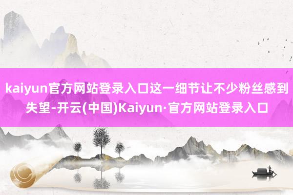 kaiyun官方网站登录入口这一细节让不少粉丝感到失望-开云(中国)Kaiyun·官方网站登录入口
