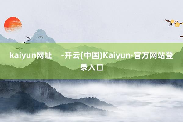 kaiyun网址    -开云(中国)Kaiyun·官方网站登录入口