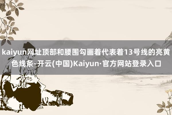 kaiyun网址顶部和腰围勾画着代表着13号线的亮黄色线条-开云(中国)Kaiyun·官方网站登录入口