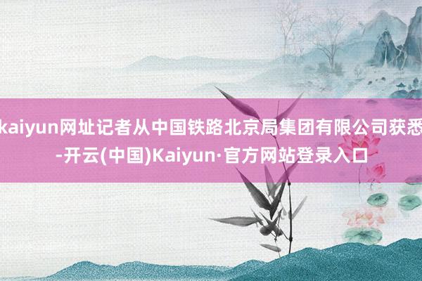 kaiyun网址记者从中国铁路北京局集团有限公司获悉-开云(中国)Kaiyun·官方网站登录入口