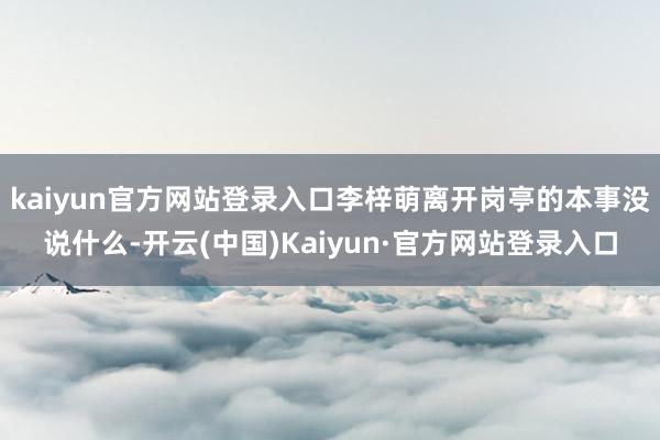 kaiyun官方网站登录入口李梓萌离开岗亭的本事没说什么-开云(中国)Kaiyun·官方网站登录入口