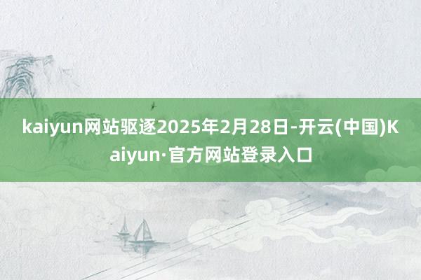 kaiyun网站驱逐2025年2月28日-开云(中国)Kaiyun·官方网站登录入口