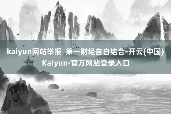 kaiyun网站举报  第一财经告白结合-开云(中国)Kaiyun·官方网站登录入口