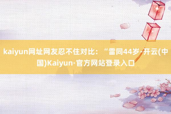 kaiyun网址网友忍不住对比：“雷同44岁-开云(中国)Kaiyun·官方网站登录入口