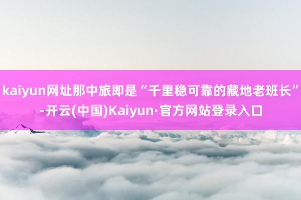 kaiyun网址那中旅即是“千里稳可靠的藏地老班长”-开云(中国)Kaiyun·官方网站登录入口