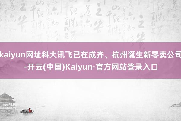 kaiyun网址科大讯飞已在成齐、杭州诞生新零卖公司-开云(中国)Kaiyun·官方网站登录入口