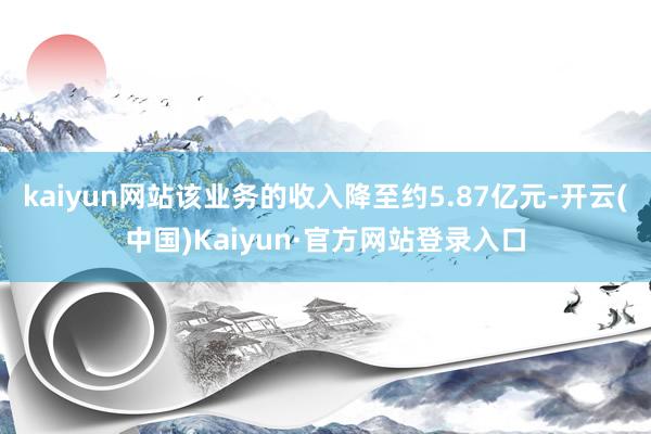 kaiyun网站该业务的收入降至约5.87亿元-开云(中国)Kaiyun·官方网站登录入口