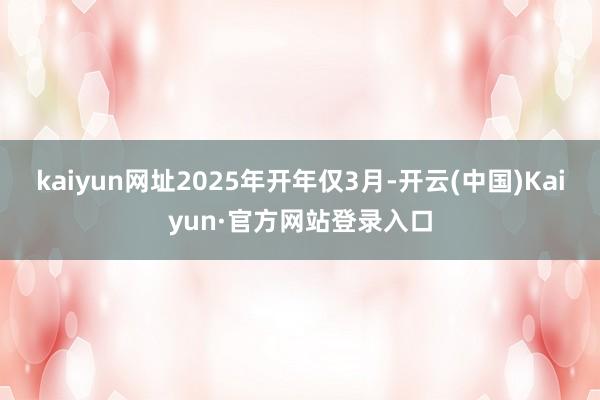 kaiyun网址　　2025年开年仅3月-开云(中国)Kaiyun·官方网站登录入口