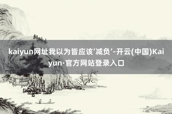 kaiyun网址我以为皆应该‘减负’-开云(中国)Kaiyun·官方网站登录入口