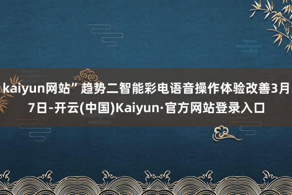 kaiyun网站”趋势二智能彩电语音操作体验改善3月7日-开云(中国)Kaiyun·官方网站登录入口