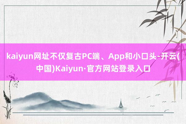 kaiyun网址不仅复古PC端、App和小口头-开云(中国)Kaiyun·官方网站登录入口