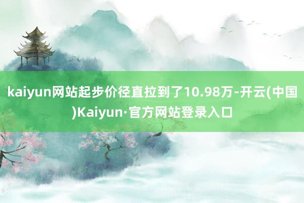 kaiyun网站起步价径直拉到了10.98万-开云(中国)Kaiyun·官方网站登录入口