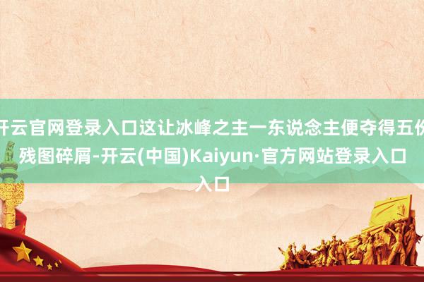 开云官网登录入口这让冰峰之主一东说念主便夺得五份残图碎屑-开云(中国)Kaiyun·官方网站登录入口