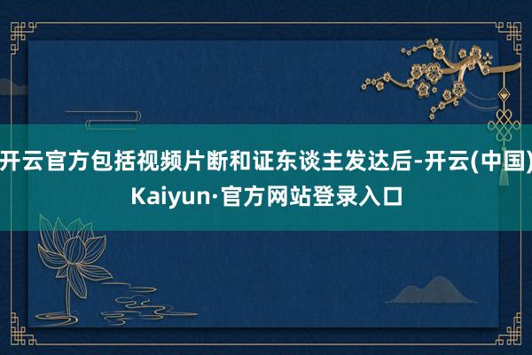 开云官方包括视频片断和证东谈主发达后-开云(中国)Kaiyun·官方网站登录入口