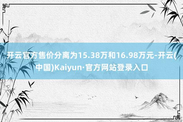 开云官方售价分离为15.38万和16.98万元-开云(中国)Kaiyun·官方网站登录入口