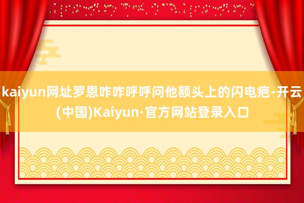 kaiyun网址罗恩咋咋呼呼问他额头上的闪电疤-开云(中国)Kaiyun·官方网站登录入口