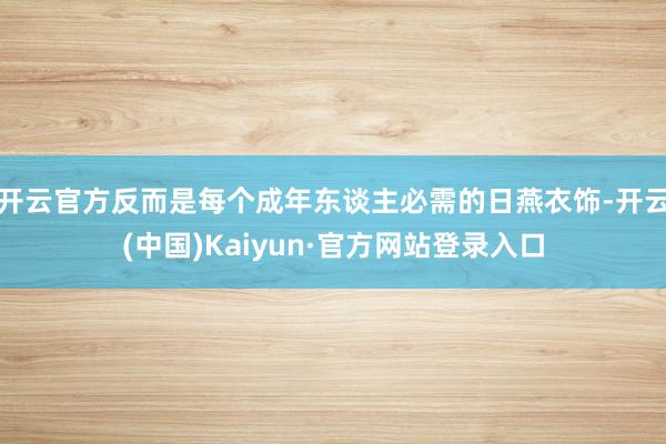 开云官方反而是每个成年东谈主必需的日燕衣饰-开云(中国)Kaiyun·官方网站登录入口