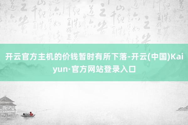 开云官方主机的价钱暂时有所下落-开云(中国)Kaiyun·官方网站登录入口