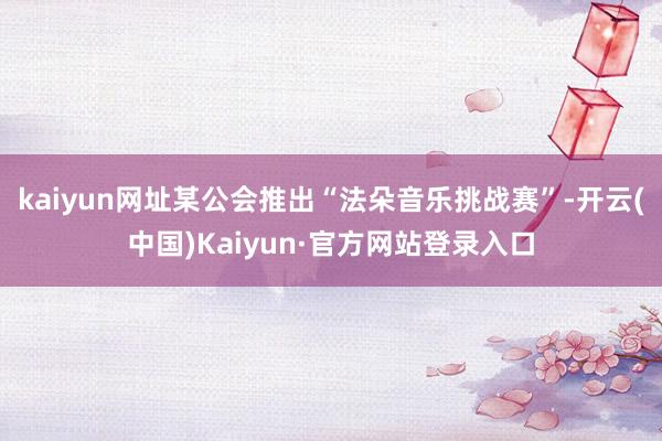 kaiyun网址某公会推出“法朵音乐挑战赛”-开云(中国)Kaiyun·官方网站登录入口
