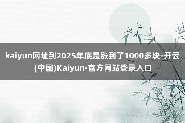 kaiyun网址到2025年底是涨到了1000多块-开云(中国)Kaiyun·官方网站登录入口