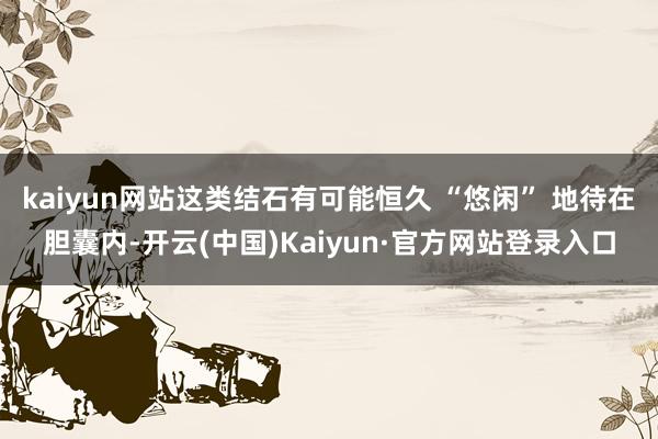kaiyun网站这类结石有可能恒久 “悠闲” 地待在胆囊内-开云(中国)Kaiyun·官方网站登录入口